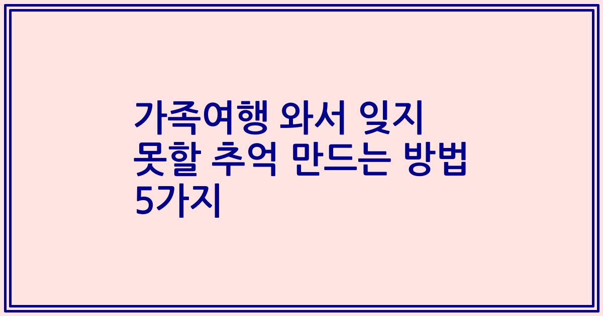 가족여행 와서 잊지 못할 추억 만드는 방법 5가지