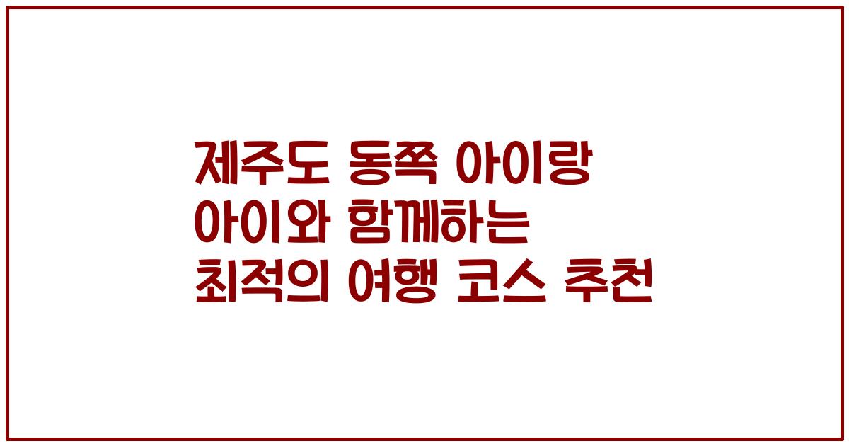 제주도 동쪽 아이랑 아이와 함께하는 최적의 여행 코스 추천