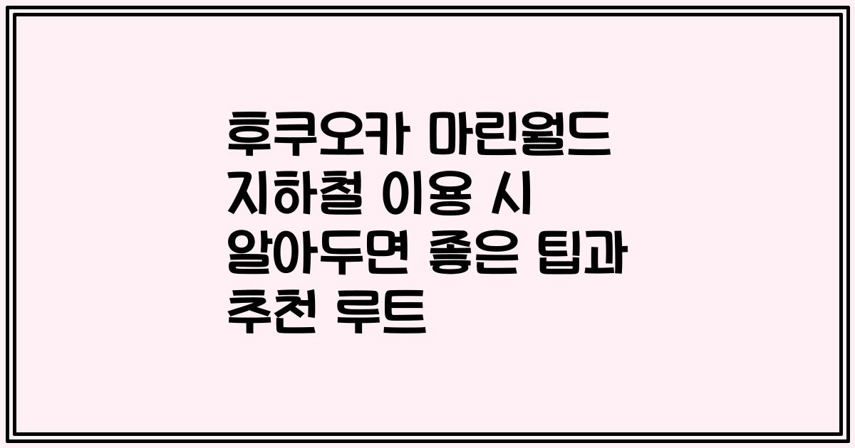 후쿠오카 마린월드 지하철 이용 시 알아두면 좋은 팁과 추천 루트