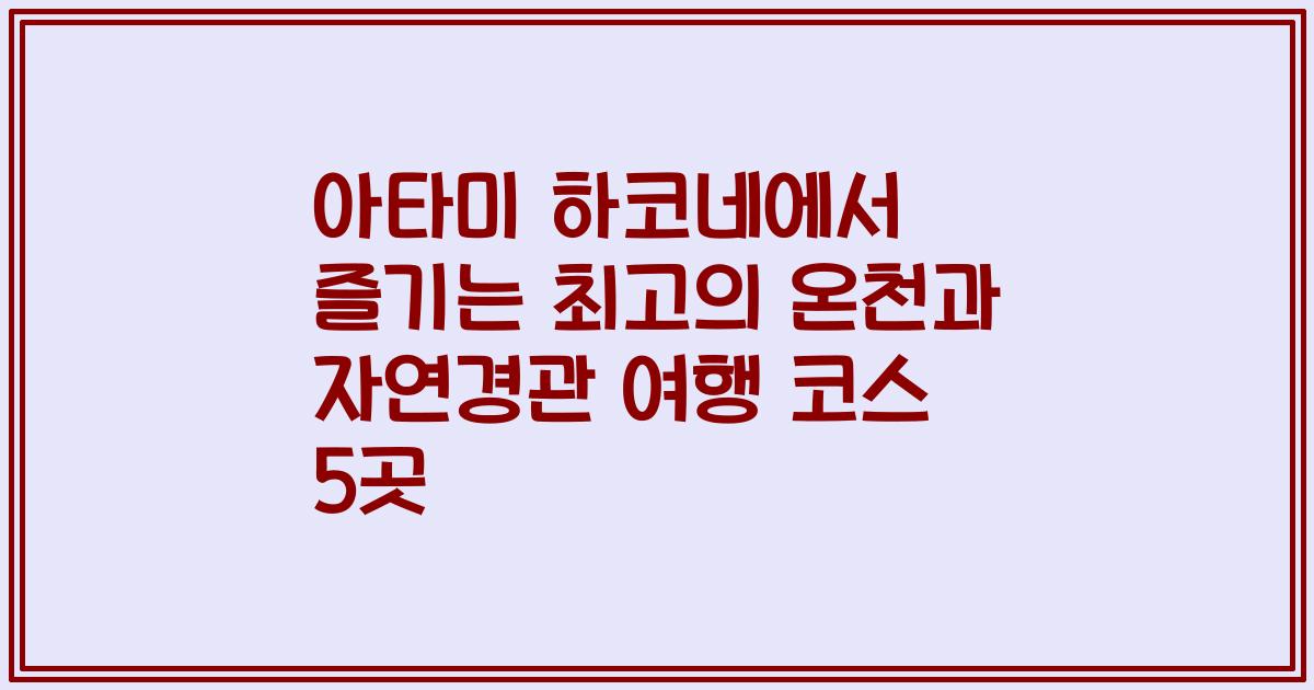 아타미 하코네에서 즐기는 최고의 온천과 자연경관 여행 코스 5곳