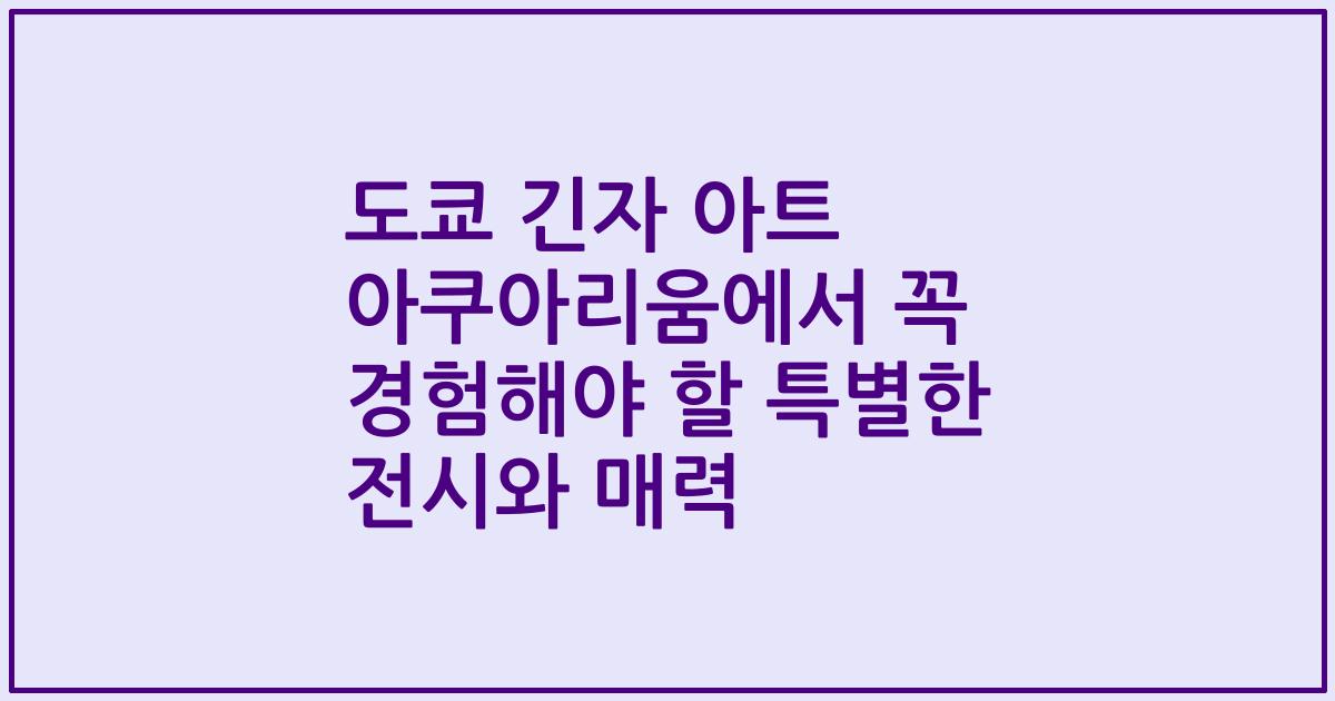 도쿄 긴자 아트 아쿠아리움에서 꼭 경험해야 할 특별한 전시와 매력